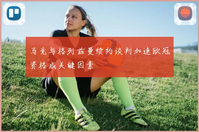 马竞与格列兹曼续约谈判加速欧冠资格成关键因素