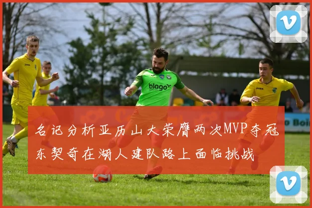 名记分析亚历山大荣膺两次MVP夺冠东契奇在湖人建队路上面临挑战