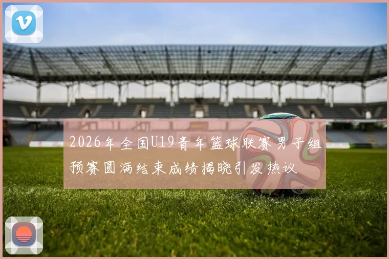 2026年全国U19青年篮球联赛男子组预赛圆满结束成绩揭晓引发热议